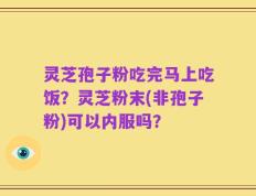 灵芝孢子粉吃完马上吃饭？灵芝粉末(非孢子粉)可以内服吗？
