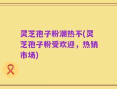 灵芝孢子粉潮热不(灵芝孢子粉受欢迎，热销市场)