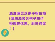 源滋源灵芝孢子粉价格(源滋源灵芝孢子粉价格现在优惠，赶快购买！)