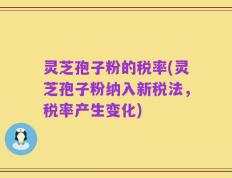 灵芝孢子粉的税率(灵芝孢子粉纳入新税法，税率产生变化)