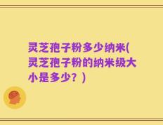 灵芝孢子粉多少纳米(灵芝孢子粉的纳米级大小是多少？)