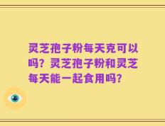 灵芝孢子粉每天克可以吗？灵芝孢子粉和灵芝每天能一起食用吗？