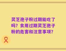 灵芝孢子粉过期能吃了吗？食用过期灵芝孢子粉的危害和注意事项？