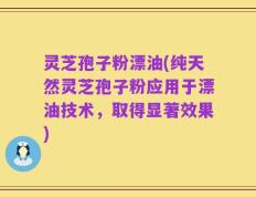 灵芝孢子粉漂油(纯天然灵芝孢子粉应用于漂油技术，取得显著效果)