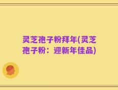 灵芝孢子粉拜年(灵芝孢子粉：迎新年佳品)