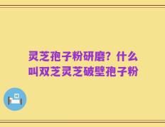 灵芝孢子粉研磨？什么叫双芝灵芝破壁孢子粉