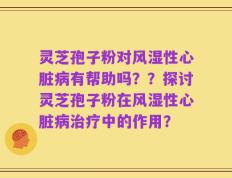 灵芝孢子粉对风湿性心脏病有帮助吗？？探讨灵芝孢子粉在风湿性心脏病治疗中的作用？