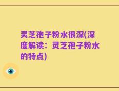 灵芝孢子粉水很深(深度解读：灵芝孢子粉水的特点)