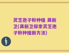 灵芝孢子粉种植 龚新卫(龚新卫探索灵芝孢子粉种植新方法)