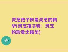 灵芝孢子粉是灵芝的精华(灵芝孢子粉：灵芝的珍贵之精华)