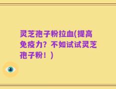 灵芝孢子粉拉血(提高免疫力？不如试试灵芝孢子粉！)