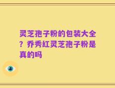 灵芝孢子粉的包装大全？乔秀红灵芝孢子粉是真的吗