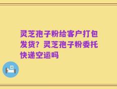 灵芝孢子粉给客户打包发货？灵芝孢子粉委托快递空运吗