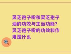 灵芝孢子粉和灵芝孢子油的功效与主治功能？灵芝孢子粉的功效和作用是什么
