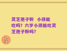 灵芝孢子粉  小孩能吃吗？六岁小孩能吃灵芝孢子粉吗？