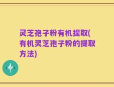 灵芝孢子粉有机提取(有机灵芝孢子粉的提取方法)