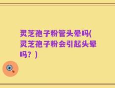 灵芝孢子粉管头晕吗(灵芝孢子粉会引起头晕吗？)