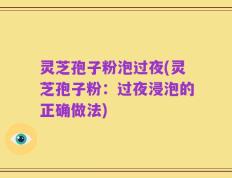 灵芝孢子粉泡过夜(灵芝孢子粉：过夜浸泡的正确做法)