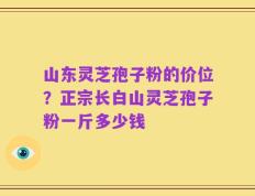 山东灵芝孢子粉的价位？正宗长白山灵芝孢子粉一斤多少钱