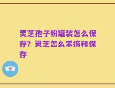 灵芝孢子粉罐装怎么保存？灵芝怎么采摘和保存