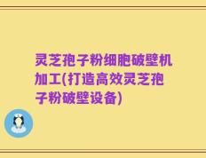 灵芝孢子粉细胞破壁机加工(打造高效灵芝孢子粉破壁设备)