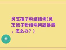 灵芝孢子粉结结块(灵芝孢子粉结块问题暴露，怎么办？)
