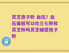 灵芝孢子粉 血压？血压偏低可以吃三七粉和灵芝粉吗灵芝破壁孢子粉