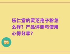 乐仁堂的灵芝孢子粉怎么样？产品评测与使用心得分享？