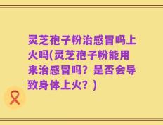 灵芝孢子粉治感冒吗上火吗(灵芝孢子粉能用来治感冒吗？是否会导致身体上火？)