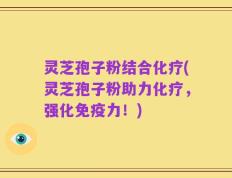 灵芝孢子粉结合化疗(灵芝孢子粉助力化疗，强化免疫力！)