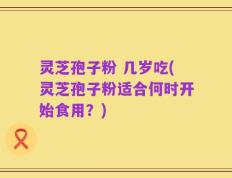 灵芝孢子粉 几岁吃(灵芝孢子粉适合何时开始食用？)