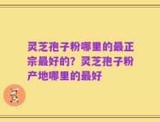灵芝孢子粉哪里的最正宗最好的？灵芝孢子粉产地哪里的最好