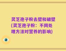 灵芝孢子粉去壁和破壁(灵芝孢子粉：不同处理方法对营养的影响)