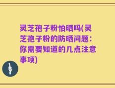 灵芝孢子粉怕晒吗(灵芝孢子粉的防晒问题：你需要知道的几点注意事项)