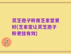 灵芝孢子粉用芝素堂更好(芝素堂让灵芝孢子粉更佳有效)