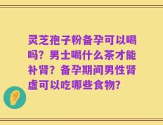 灵芝孢子粉备孕可以喝吗？男士喝什么茶才能补肾？备孕期间男性肾虚可以吃哪些食物？