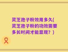 灵芝孢子粉效用多久(灵芝孢子粉的功效需要多长时间才能显现？)