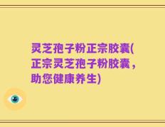 灵芝孢子粉正宗胶囊(正宗灵芝孢子粉胶囊，助您健康养生)