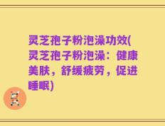 灵芝孢子粉泡澡功效(灵芝孢子粉泡澡：健康美肤，舒缓疲劳，促进睡眠)