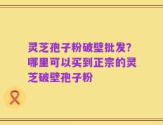 灵芝孢子粉破壁批发？哪里可以买到正宗的灵芝破壁孢子粉