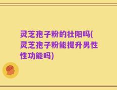 灵芝孢子粉的壮阳吗(灵芝孢子粉能提升男性性功能吗)