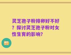 灵芝孢子粉排卵好不好？探讨灵芝孢子粉对女性生育的影响？