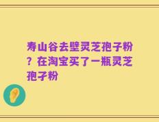 寿山谷去壁灵芝孢子粉？在淘宝买了一瓶灵芝孢孑粉