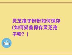 灵芝孢子粉粉如何保存(如何妥善保存灵芝孢子粉？)