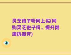 灵芝孢子粉网上买(网购灵芝孢子粉，提升健康抗疲劳)