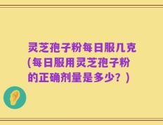 灵芝孢子粉每日服几克(每日服用灵芝孢子粉的正确剂量是多少？)