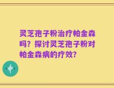 灵芝孢子粉治疗帕金森吗？探讨灵芝孢子粉对帕金森病的疗效？