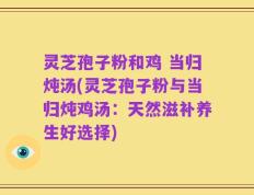 灵芝孢子粉和鸡 当归炖汤(灵芝孢子粉与当归炖鸡汤：天然滋补养生好选择)