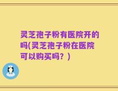 灵芝孢子粉有医院开的吗(灵芝孢子粉在医院可以购买吗？)