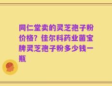 同仁堂卖的灵芝孢子粉价格？佳尔科药业菌宝牌灵芝孢子粉多少钱一瓶